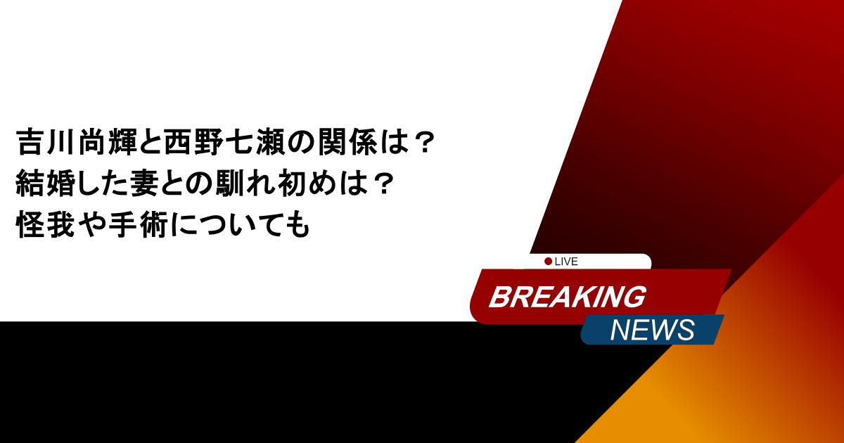 吉川尚輝と西野七瀬の関係は？結婚した妻との馴れ初めは？怪我や手術についても