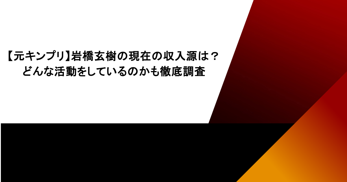 【元キンプリ】岩橋玄樹の現在の収入源は?どんな活動をしているのかも徹底調査
