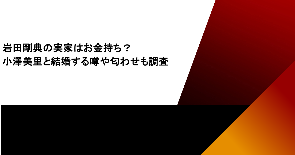 岩田剛典の実家はお金持ち？小澤美里と結婚する噂や匂わせも調査